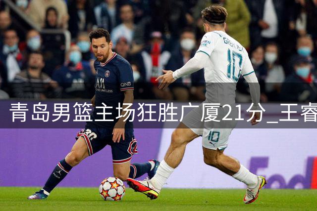 青岛男篮主场狂胜广厦21分 王睿泽全能表现闪耀全场